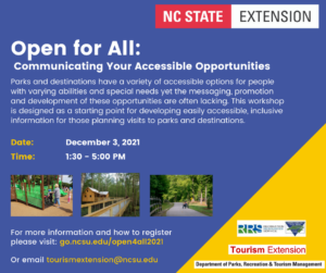 Text on a blue background reads: Open for All: Communicating Your Accessible Opportunities. Parks and destinations have a variety of accessible options for people with varying abilities and special needs yet the messaging, promotion and development of these opportunities are often lacking. This workshop is designed as a starting point for developing easily accessible, inclusive information for those planning visits to parks and destinations. Date: December 3, 2021. Time: 1:30 - 5pm. Image 1: child in wheelchair being pushed by adult up ramp on a playground. Image 2: ramp to a cabin over a river. Image 3: cyclist in a recumbent bike on a greenway. Text For more information and how to register please visit: go.ncsu.edu/open4all2021. Or email tourismextension@ncsu.edu. Logos NC State Extension, Recreation Resources Service, Tourism Extension, Department of Parks, Recreation & Tourism Management